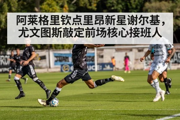 阿莱格里钦点里昂新星谢尔基，尤文图斯敲定前场核心接班人