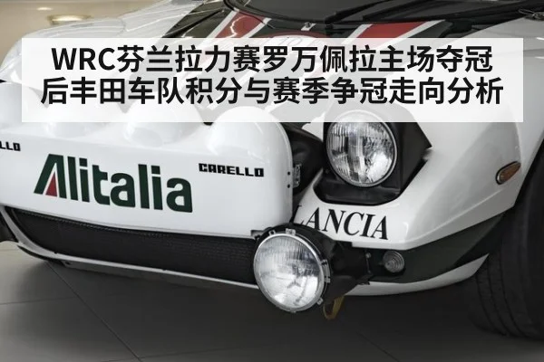 WRC芬兰拉力赛罗万佩拉主场夺冠后丰田车队积分与赛季争冠走向分析